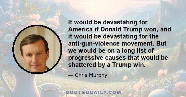 It would be devastating for America if Donald Trump won, and it would be devastating for the anti-gun-violence movement. But we would be on a long list of progressive causes that would be shattered by a Trump win.