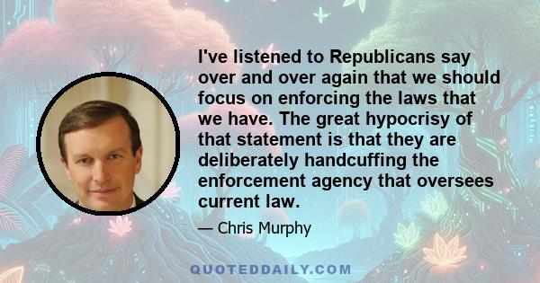 I've listened to Republicans say over and over again that we should focus on enforcing the laws that we have. The great hypocrisy of that statement is that they are deliberately handcuffing the enforcement agency that