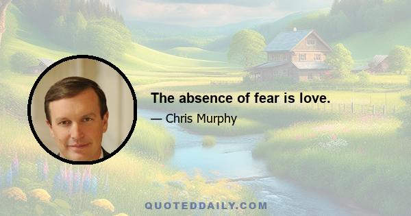 The absence of fear is love.