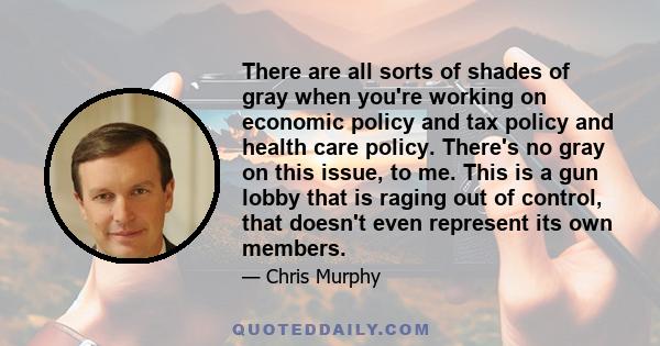 There are all sorts of shades of gray when you're working on economic policy and tax policy and health care policy. There's no gray on this issue, to me. This is a gun lobby that is raging out of control, that doesn't