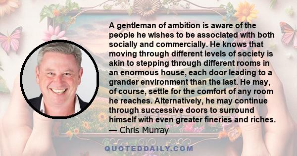 A gentleman of ambition is aware of the people he wishes to be associated with both socially and commercially. He knows that moving through different levels of society is akin to stepping through different rooms in an