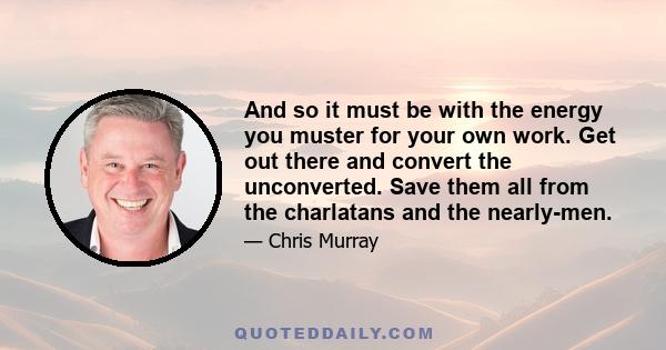 And so it must be with the energy you muster for your own work. Get out there and convert the unconverted. Save them all from the charlatans and the nearly-men.