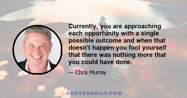 Currently, you are approaching each opportunity with a single possible outcome and when that doesn't happen you fool yourself that there was nothing more that you could have done.