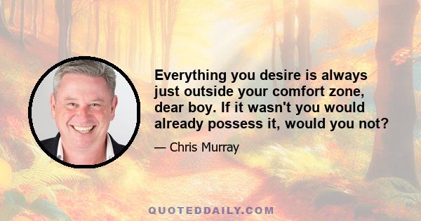 Everything you desire is always just outside your comfort zone, dear boy. If it wasn't you would already possess it, would you not?