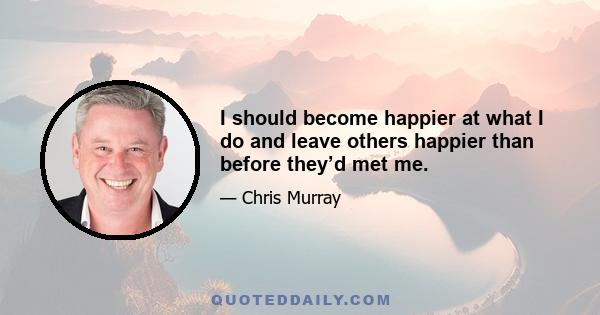 I should become happier at what I do and leave others happier than before they’d met me.