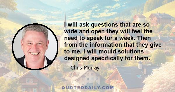 I will ask questions that are so wide and open they will feel the need to speak for a week. Then from the information that they give to me, I will mould solutions designed specifically for them.