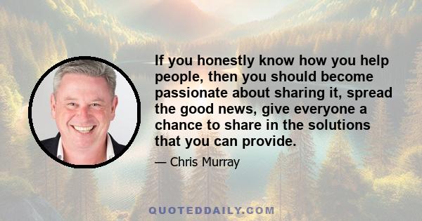 If you honestly know how you help people, then you should become passionate about sharing it, spread the good news, give everyone a chance to share in the solutions that you can provide.