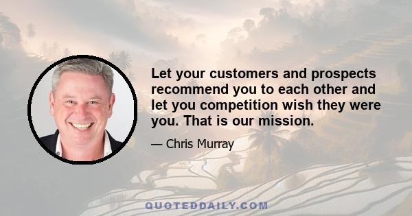 Let your customers and prospects recommend you to each other and let you competition wish they were you. That is our mission.