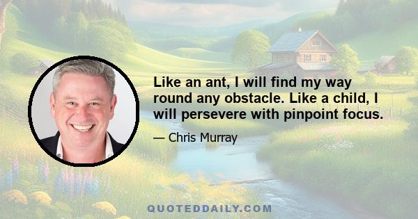 Like an ant, I will find my way round any obstacle. Like a child, I will persevere with pinpoint focus.