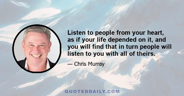 Listen to people from your heart, as if your life depended on it, and you will find that in turn people will listen to you with all of theirs.