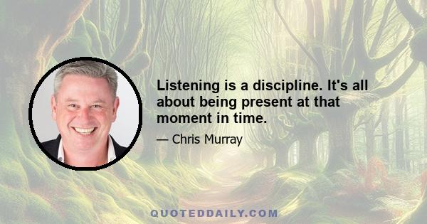 Listening is a discipline. It's all about being present at that moment in time.