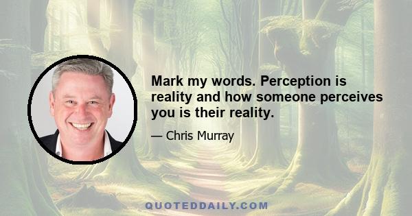 Mark my words. Perception is reality and how someone perceives you is their reality.