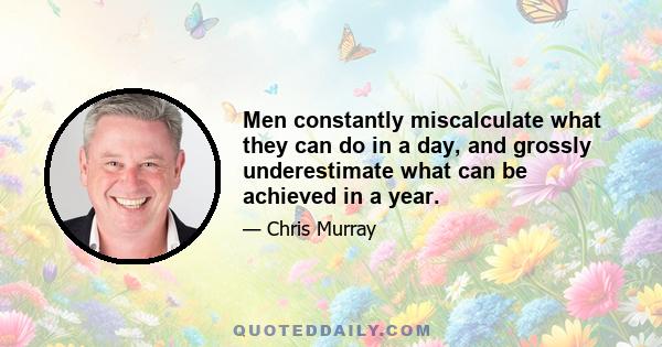 Men constantly miscalculate what they can do in a day, and grossly underestimate what can be achieved in a year.