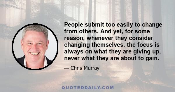 People submit too easily to change from others. And yet, for some reason, whenever they consider changing themselves, the focus is always on what they are giving up, never what they are about to gain.