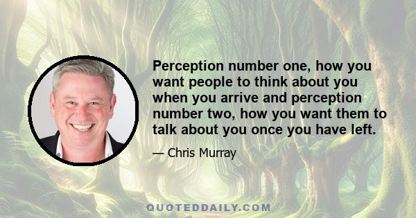 Perception number one, how you want people to think about you when you arrive and perception number two, how you want them to talk about you once you have left.