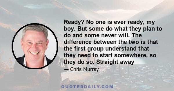 Ready? No one is ever ready, my boy. But some do what they plan to do and some never will. The difference between the two is that the first group understand that they need to start somewhere, so they do so. Straight away