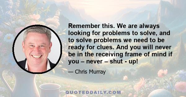 Remember this. We are always looking for problems to solve, and to solve problems we need to be ready for clues. And you will never be in the receiving frame of mind if you – never – shut - up!