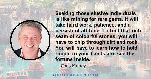 Seeking those elusive individuals is like mining for rare gems. It will take hard work, patience, and a persistent attitude. To find that rich seam of colourful stones, you will have to chip through dirt and rock. You