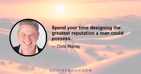 Spend your time designing the greatest reputation a man could possess.