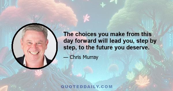 The choices you make from this day forward will lead you, step by step, to the future you deserve.