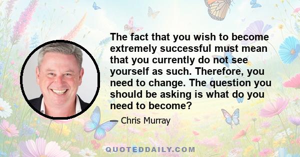 The fact that you wish to become extremely successful must mean that you currently do not see yourself as such. Therefore, you need to change. The question you should be asking is what do you need to become?