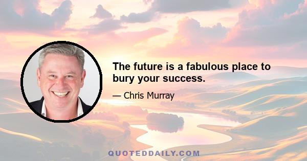 The future is a fabulous place to bury your success.