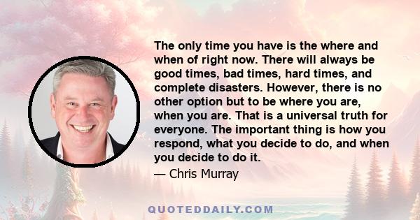 The only time you have is the where and when of right now. There will always be good times, bad times, hard times, and complete disasters. However, there is no other option but to be where you are, when you are. That is 