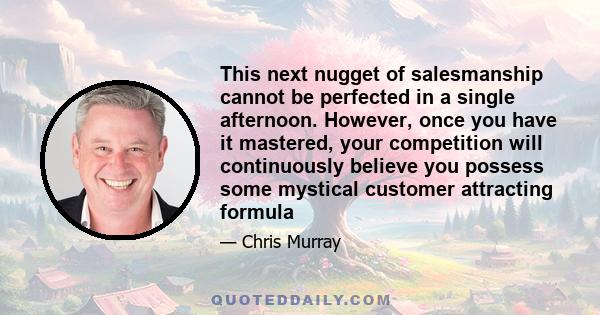 This next nugget of salesmanship cannot be perfected in a single afternoon. However, once you have it mastered, your competition will continuously believe you possess some mystical customer attracting formula