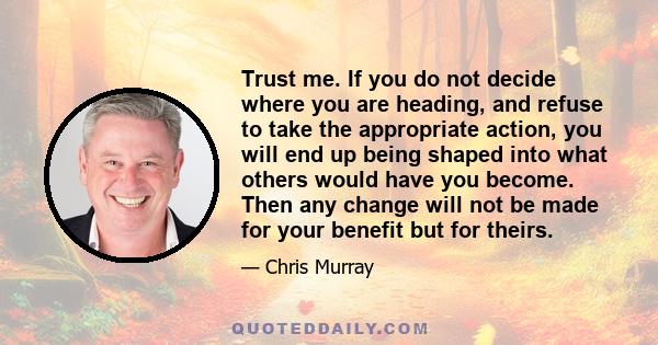 Trust me. If you do not decide where you are heading, and refuse to take the appropriate action, you will end up being shaped into what others would have you become. Then any change will not be made for your benefit but 