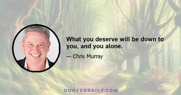 What you deserve will be down to you, and you alone.