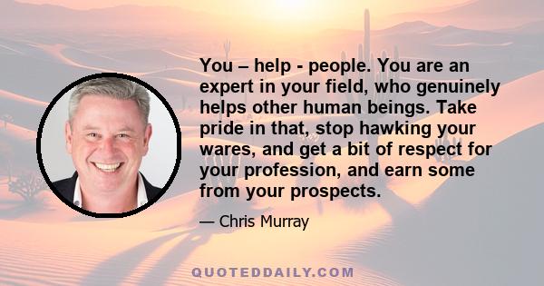 You – help - people. You are an expert in your field, who genuinely helps other human beings. Take pride in that, stop hawking your wares, and get a bit of respect for your profession, and earn some from your prospects.