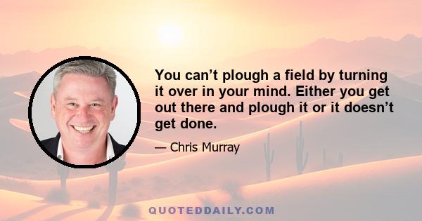 You can’t plough a field by turning it over in your mind. Either you get out there and plough it or it doesn’t get done.