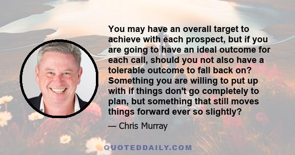 You may have an overall target to achieve with each prospect, but if you are going to have an ideal outcome for each call, should you not also have a tolerable outcome to fall back on? Something you are willing to put