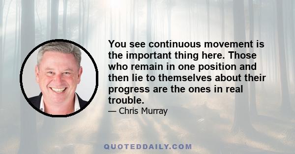 You see continuous movement is the important thing here. Those who remain in one position and then lie to themselves about their progress are the ones in real trouble.