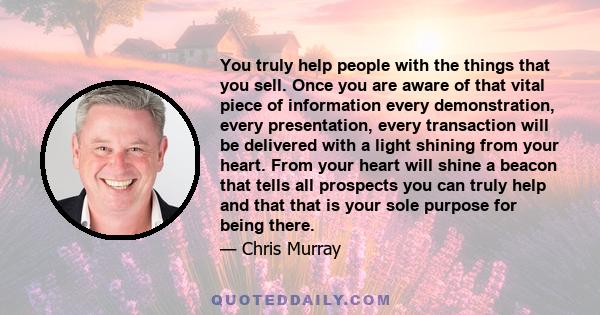 You truly help people with the things that you sell. Once you are aware of that vital piece of information every demonstration, every presentation, every transaction will be delivered with a light shining from your