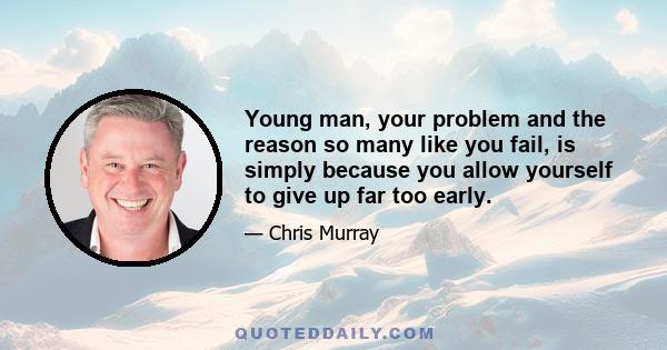 Young man, your problem and the reason so many like you fail, is simply because you allow yourself to give up far too early.