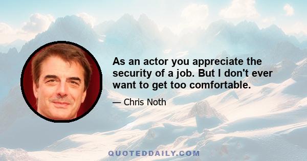 As an actor you appreciate the security of a job. But I don't ever want to get too comfortable.