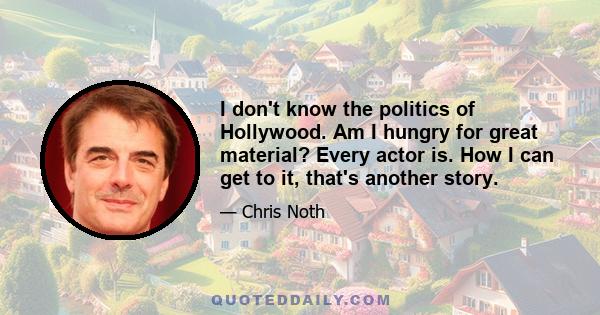 I don't know the politics of Hollywood. Am I hungry for great material? Every actor is. How I can get to it, that's another story.