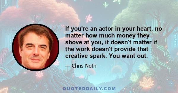 If you're an actor in your heart, no matter how much money they shove at you, it doesn't matter if the work doesn't provide that creative spark. You want out.