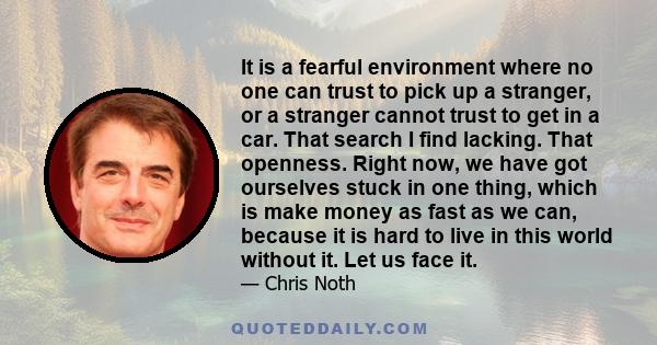 It is a fearful environment where no one can trust to pick up a stranger, or a stranger cannot trust to get in a car. That search I find lacking. That openness. Right now, we have got ourselves stuck in one thing, which 