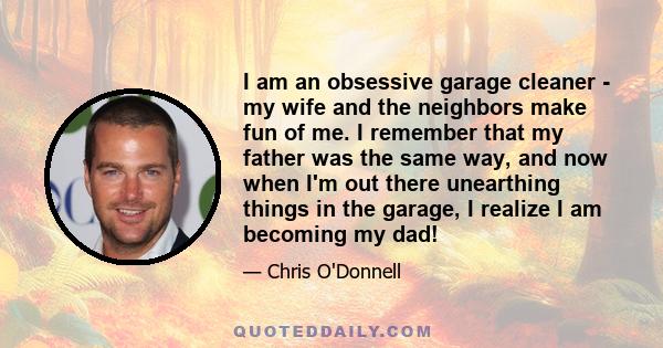 I am an obsessive garage cleaner - my wife and the neighbors make fun of me. I remember that my father was the same way, and now when I'm out there unearthing things in the garage, I realize I am becoming my dad!