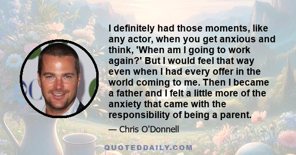 I definitely had those moments, like any actor, when you get anxious and think, 'When am I going to work again?' But I would feel that way even when I had every offer in the world coming to me. Then I became a father