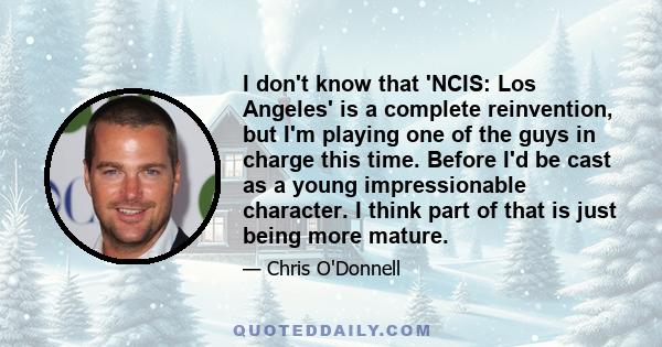 I don't know that 'NCIS: Los Angeles' is a complete reinvention, but I'm playing one of the guys in charge this time. Before I'd be cast as a young impressionable character. I think part of that is just being more