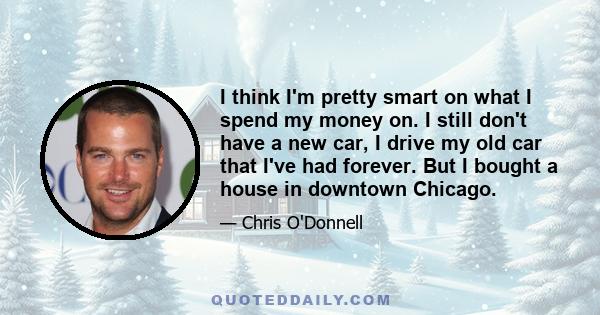 I think I'm pretty smart on what I spend my money on. I still don't have a new car, I drive my old car that I've had forever. But I bought a house in downtown Chicago.