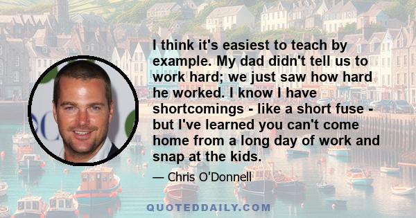 I think it's easiest to teach by example. My dad didn't tell us to work hard; we just saw how hard he worked. I know I have shortcomings - like a short fuse - but I've learned you can't come home from a long day of work 