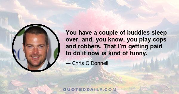 You have a couple of buddies sleep over, and, you know, you play cops and robbers. That I'm getting paid to do it now is kind of funny.