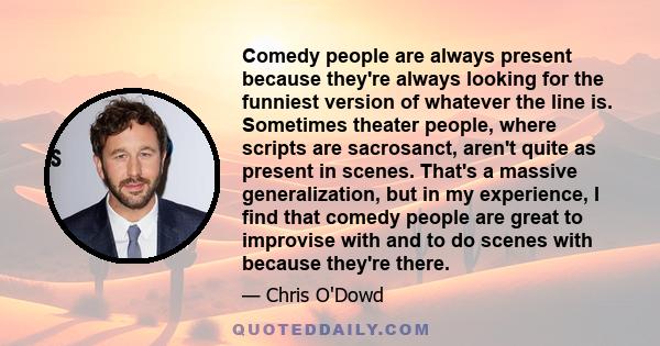 Comedy people are always present because they're always looking for the funniest version of whatever the line is. Sometimes theater people, where scripts are sacrosanct, aren't quite as present in scenes. That's a