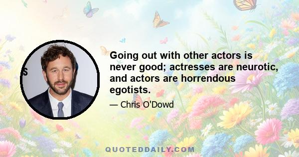 Going out with other actors is never good; actresses are neurotic, and actors are horrendous egotists.