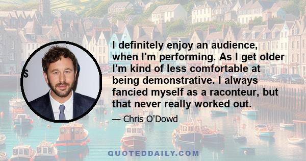 I definitely enjoy an audience, when I'm performing. As I get older I'm kind of less comfortable at being demonstrative. I always fancied myself as a raconteur, but that never really worked out.