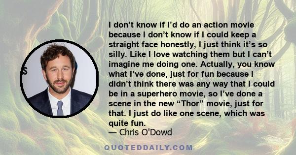 I don’t know if I’d do an action movie because I don’t know if I could keep a straight face honestly, I just think it’s so silly. Like I love watching them but I can’t imagine me doing one. Actually, you know what I’ve